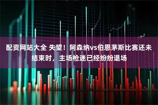 配资网站大全 失望！阿森纳vs伯恩茅斯比赛还未结束时，主场枪迷已经纷纷退场