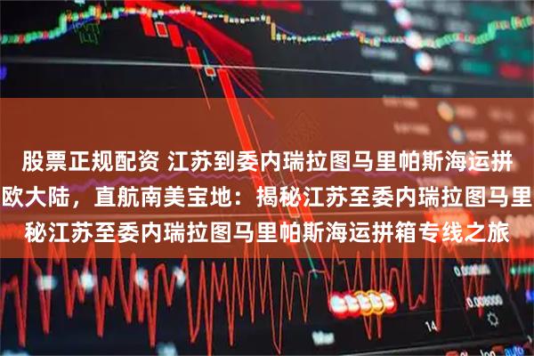 股票正规配资 江苏到委内瑞拉图马里帕斯海运拼箱专线海运拼箱横跨亚欧大陆，直航南美宝地：揭秘江苏至委内瑞拉图马里帕斯海运拼箱专线之旅