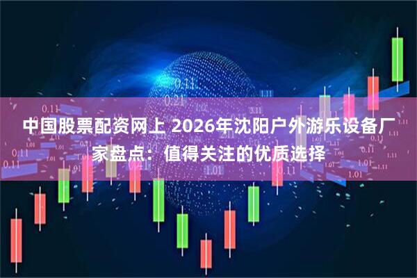 中国股票配资网上 2026年沈阳户外游乐设备厂家盘点：值得关注的优质选择