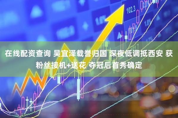 在线配资查询 吴宜泽载誉归国 深夜低调抵西安 获粉丝接机+送花 夺冠后首秀确定