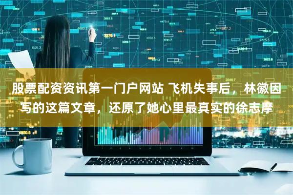 股票配资资讯第一门户网站 飞机失事后，林徽因写的这篇文章，还原了她心里最真实的徐志摩