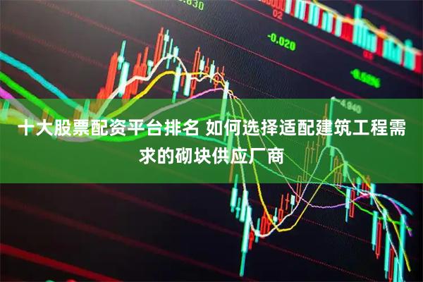 十大股票配资平台排名 如何选择适配建筑工程需求的砌块供应厂商