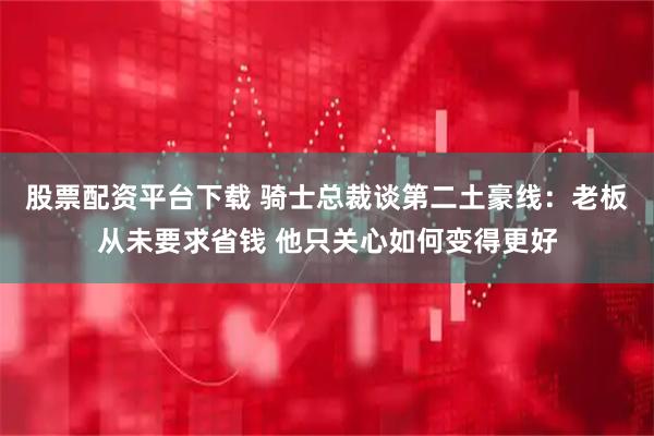 股票配资平台下载 骑士总裁谈第二土豪线：老板从未要求省钱 他只关心如何变得更好