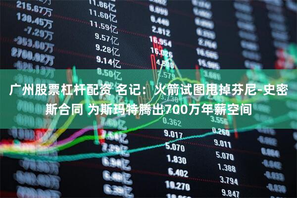 广州股票杠杆配资 名记：火箭试图甩掉芬尼-史密斯合同 为斯玛特腾出700万年薪空间