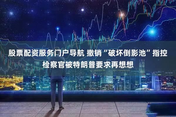 股票配资服务门户导航 撤销“破坏倒影池”指控　检察官被特朗普要求再想想