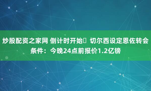 炒股配资之家网 倒计时开始⏳切尔西设定恩佐转会条件：今晚24点前报价1.2亿镑