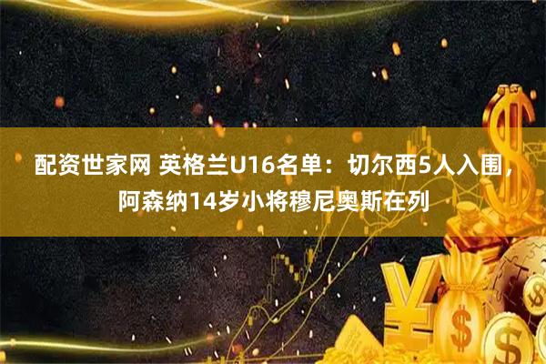 配资世家网 英格兰U16名单：切尔西5人入围，阿森纳14岁小将穆尼奥斯在列