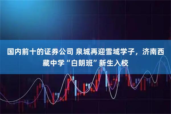 国内前十的证券公司 泉城再迎雪域学子，济南西藏中学“白朗班”新生入校