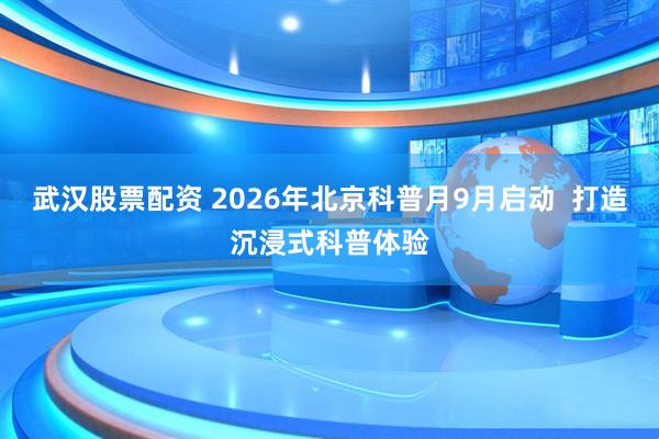 武汉股票配资 2026年北京科普月9月启动  打造沉浸式科普体验