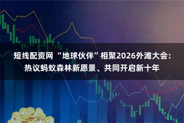 短线配资网 “地球伙伴”相聚2026外滩大会：热议蚂蚁森林新愿景、共同开启新十年