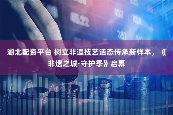 湖北配资平台 树立非遗技艺活态传承新样本,《非遗之城·守护季》启幕