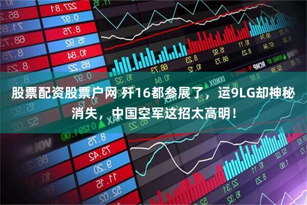 股票配资股票户网 歼16都参展了，运9LG却神秘消失，中国空军这招太高明！