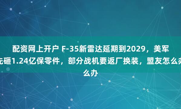 配资网上开户 F-35新雷达延期到2029，美军先砸1.24亿保零件，部分战机要返厂换装，盟友怎么办