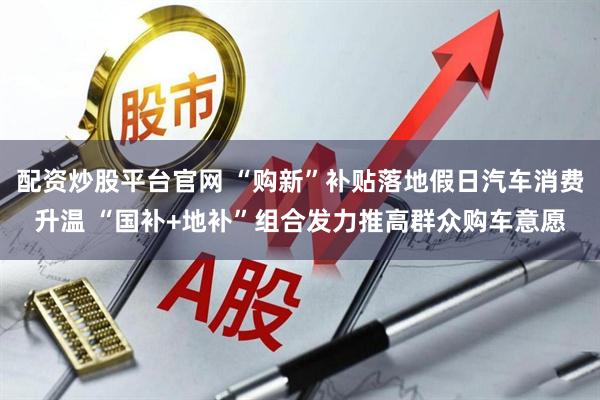 配资炒股平台官网 “购新”补贴落地假日汽车消费升温 “国补+地补”组合发力推高群众购车意愿