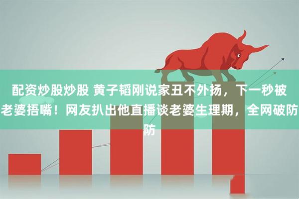 配资炒股炒股 黄子韬刚说家丑不外扬，下一秒被老婆捂嘴！网友扒出他直播谈老婆生理期，全网破防