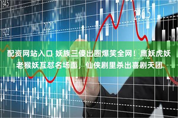 配资网站入口 妖族三傻出圈爆笑全网!鹰妖虎妖老猴妖互怼名场面,仙侠剧里杀出喜剧天团